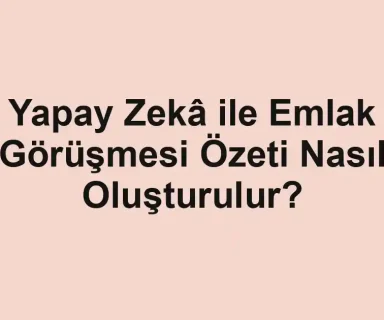 Yapay Zekâ ile Emlak Görüşmesi Özeti Nasıl Oluşturulur?